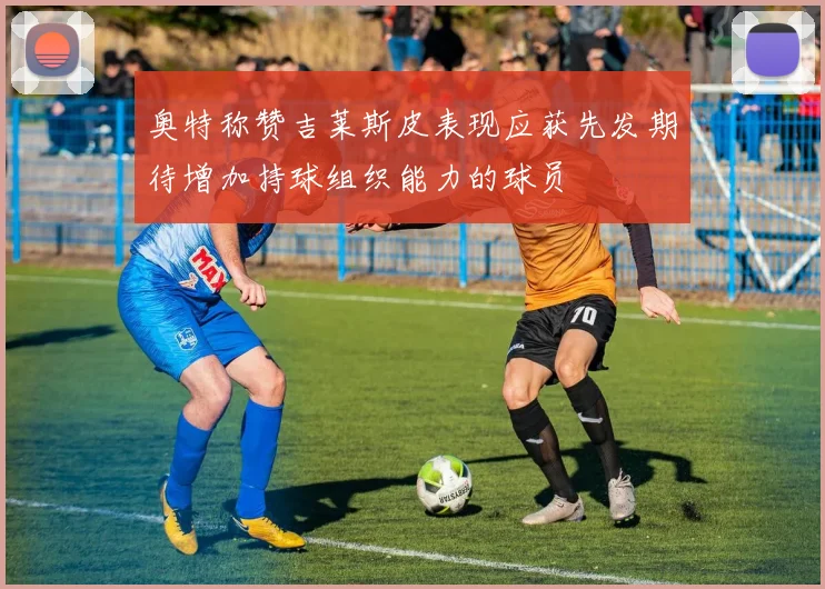 奥特称赞吉莱斯皮表现应获先发期待增加持球组织能力的球员