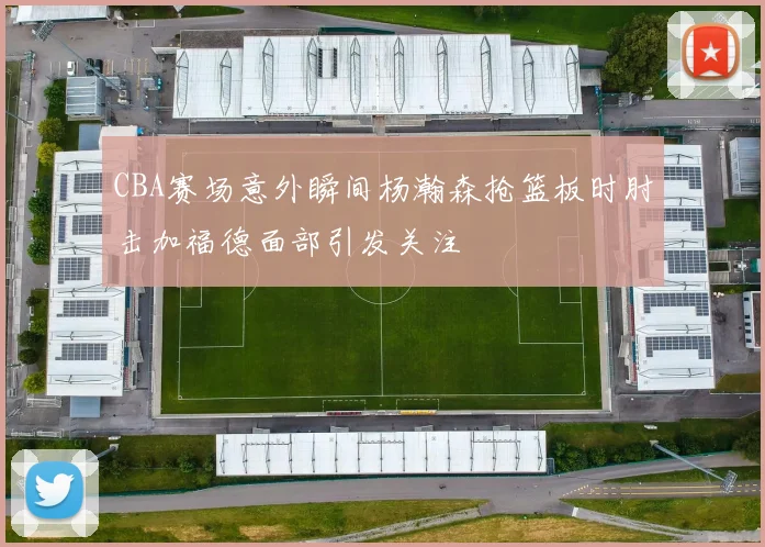 CBA赛场意外瞬间杨瀚森抢篮板时肘击加福德面部引发关注