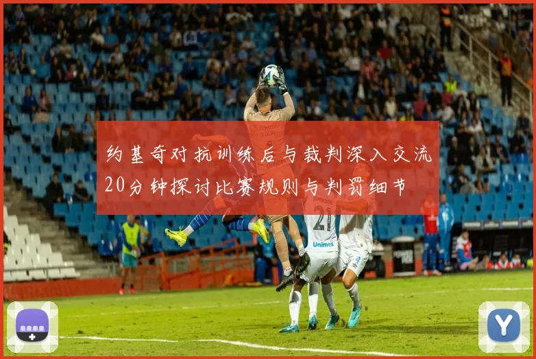 约基奇对抗训练后与裁判深入交流20分钟探讨比赛规则与判罚细节