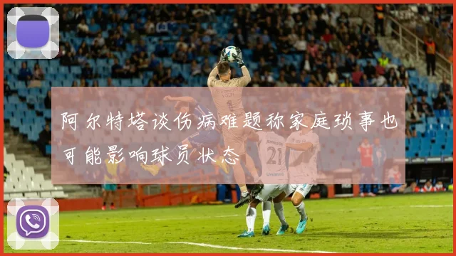阿尔特塔谈伤病难题称家庭琐事也可能影响球员状态