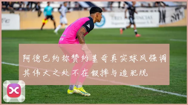 阿德巴约称赞约基奇真实球风强调其伟大之处不在假摔与造犯规