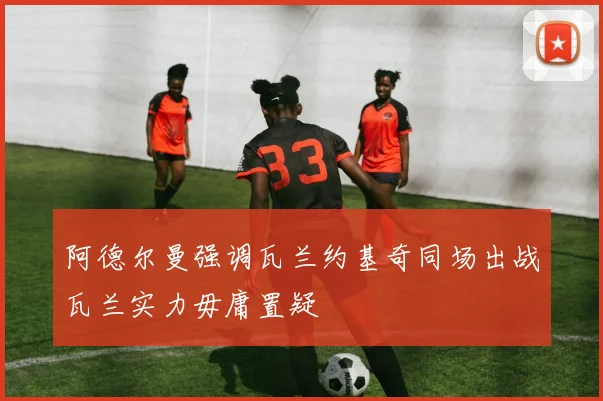 阿德尔曼强调瓦兰约基奇同场出战瓦兰实力毋庸置疑