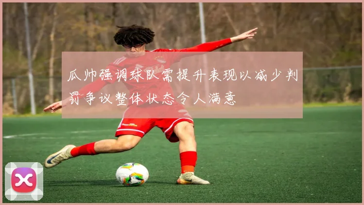 瓜帅强调球队需提升表现以减少判罚争议整体状态令人满意