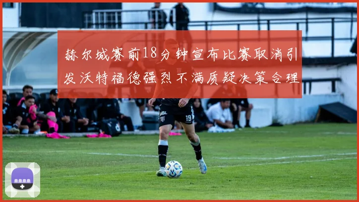 赫尔城赛前18分钟宣布比赛取消引发沃特福德强烈不满质疑决策合理性