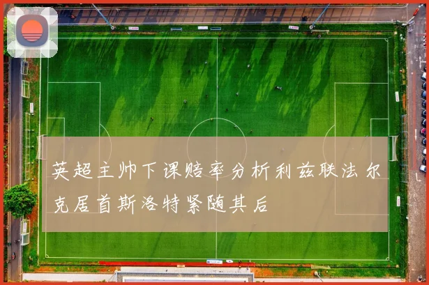 英超主帅下课赔率分析利兹联法尔克居首斯洛特紧随其后