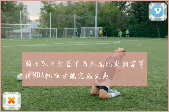 骑士队计划签下马利克比斯利需等待NBA批准才能完成交易