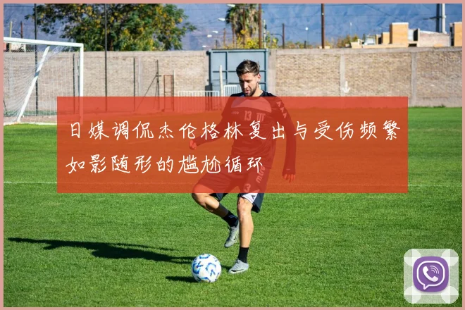 日媒调侃杰伦格林复出与受伤频繁如影随形的尴尬循环