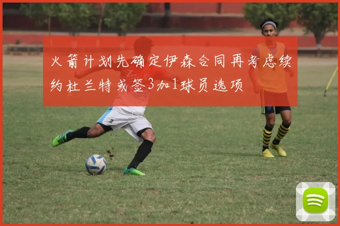 火箭计划先确定伊森合同再考虑续约杜兰特或签3加1球员选项