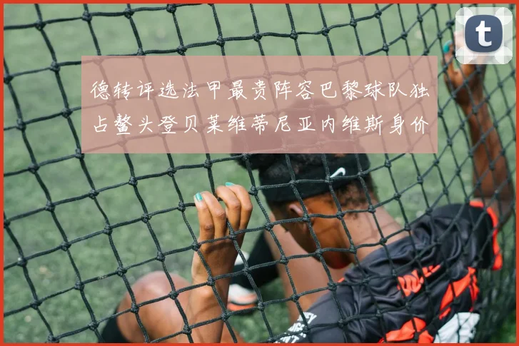 德转评选法甲最贵阵容巴黎球队独占鳌头登贝莱维蒂尼亚内维斯身价破亿